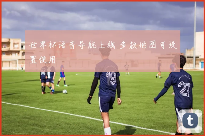 世界杯语音导航上线 多款地图可设置使用
