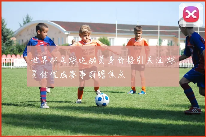世界杯足球运动员身价榜引关注 球员估值成赛事前瞻焦点
