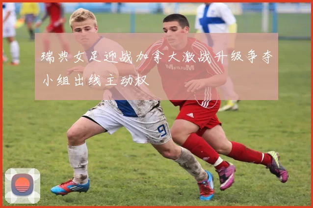 瑞典女足迎战加拿大激战升级争夺小组出线主动权