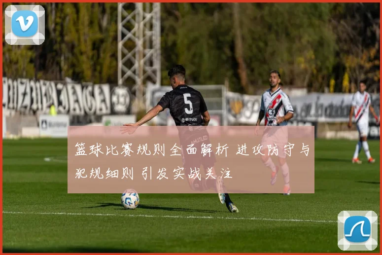 篮球比赛规则全面解析 进攻防守与犯规细则 引发实战关注