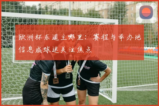 欧洲杯东道主哪里：赛程与举办地信息成球迷关注焦点