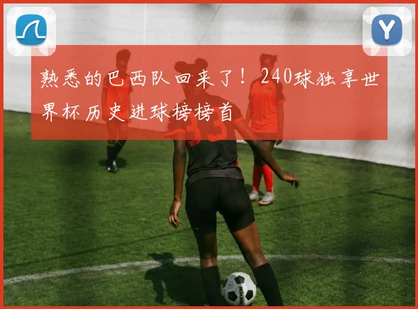 熟悉的巴西队回来了！240球独享世界杯历史进球榜榜首